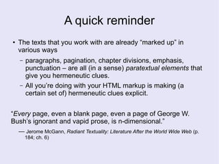 A quick reminder
● The texts that you work with are already “marked up” in
various ways
– paragraphs, pagination, chapter divisions, emphasis,
punctuation – are all (in a sense) paratextual elements that
give you hermeneutic clues.
– All you’re doing with your HTML markup is making (a
certain set of) hermeneutic clues explicit.
“Every page, even a blank page, even a page of George W.
Bush’s ignorant and vapid prose, is n-dimensional.”
— Jerome McGann, Radiant Textuality: Literature After the World Wide Web (p.
184; ch. 6)
 
