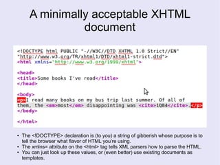 A minimally acceptable XHTML
document
● The <!DOCTYPE> declaration is (to you) a string of gibberish whose purpose is to
tell the browser what flavor of HTML you’re using.
● The xmlns= attribute on the <html> tag tells XML parsers how to parse the HTML.
● You can just look up these values, or (even better) use existing documents as
templates.
 