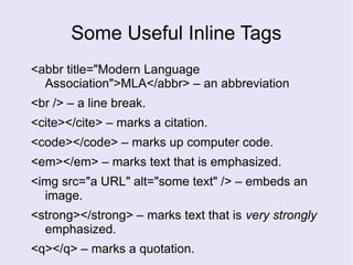 Some Useful Inline Tags
<abbr title="Modern Language
Association">MLA</abbr> – an abbreviation
<br /> – a line break.
<cite></cite> – marks a citation.
<code></code> – marks up computer code.
<em></em> – marks text that is emphasized.
<img src="a URL" alt="some text" /> – embeds an
image.
<strong></strong> – marks text that is very strongly
emphasized.
<q></q> – marks a quotation.
 