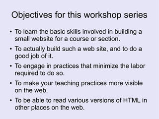 Objectives for this workshop series
● To learn the basic skills involved in building a
small website for a course or section.
● To actually build such a web site, and to do a
good job of it.
● To engage in practices that minimize the labor
required to do so.
● To make your teaching practices more visible
on the web.
● To be able to read various versions of HTML in
other places on the web.
 