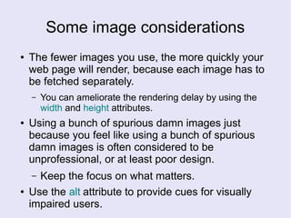 Some image considerations
● The fewer images you use, the more quickly your
web page will render, because each image has to
be fetched separately.
– You can ameliorate the rendering delay by using the
width and height attributes.
● Using a bunch of spurious damn images just
because you feel like using a bunch of spurious
damn images is often considered to be
unprofessional, or at least poor design.
– Keep the focus on what matters.
● Use the alt attribute to provide cues for visually
impaired users.
 