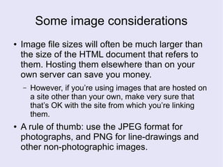 Some image considerations
● Image file sizes will often be much larger than
the size of the HTML document that refers to
them. Hosting them elsewhere than on your
own server can save you money.
– However, if you’re using images that are hosted on
a site other than your own, make very sure that
that’s OK with the site from which you’re linking
them.
● A rule of thumb: use the JPEG format for
photographs, and PNG for line-drawings and
other non-photographic images.
 