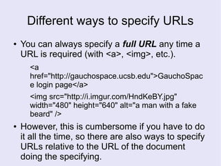 Different ways to specify URLs
● You can always specify a full URL any time a
URL is required (with <a>, <img>, etc.).
<a
href="http://gauchospace.ucsb.edu">GauchoSpac
e login page</a>
<img src="http://i.imgur.com/HndKeBY.jpg"
width="480" height="640" alt="a man with a fake
beard" />
● However, this is cumbersome if you have to do
it all the time, so there are also ways to specify
URLs relative to the URL of the document
doing the specifying.
 
