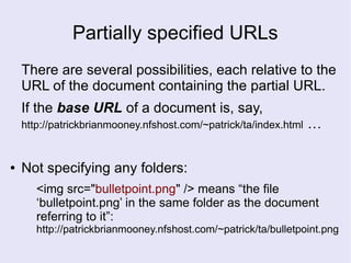Partially specified URLs
There are several possibilities, each relative to the
URL of the document containing the partial URL.
If the base URL of a document is, say,
http://patrickbrianmooney.nfshost.com/~patrick/ta/index.html …
● Not specifying any folders:
<img src="bulletpoint.png" /> means “the file
‘bulletpoint.png’ in the same folder as the document
referring to it”:
http://patrickbrianmooney.nfshost.com/~patrick/ta/bulletpoint.png
 