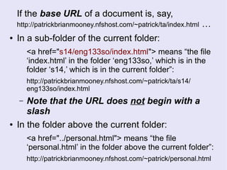 If the base URL of a document is, say,
http://patrickbrianmooney.nfshost.com/~patrick/ta/index.html …
● In a sub-folder of the current folder:
<a href="s14/eng133so/index.html"> means “the file
‘index.html’ in the folder ‘eng133so,’ which is in the
folder ‘s14,’ which is in the current folder”:
http://patrickbrianmooney.nfshost.com/~patrick/ta/s14/
eng133so/index.html
– Note that the URL does not begin with a
slash
● In the folder above the current folder:
<a href="../personal.html"> means “the file
‘personal.html’ in the folder above the current folder”:
http://patrickbrianmooney.nfshost.com/~patrick/personal.html
 