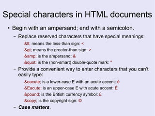 Special characters in HTML documents
● Begin with an ampersand; end with a semicolon.
– Replace reserved characters that have special meanings:
< means the less-than sign: <
> means the greater-than sign: >
&amp; is the ampersand: &
" is the (non-smart) double-quote mark: "
– Provide a convenient way to enter characters that you can’t
easily type:
&eacute; is a lower-case E with an acute accent: é
&Eacute; is an upper-case E with acute accent: É
&pound; is the British currency symbol: £
&copy; is the copyright sign: ©
– Case matters.
 