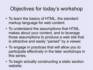 Objectives for today’s workshop
● To learn the basics of HTML, the standard
markup language for web content.
● To understand the assumptions that HTML
makes about your content, and to leverage
those assumptions to produce a web site that
is attractive and easily “parsed” by a viewer.
● To engage in practices that will allow you to
participate effectively in the later workshops in
this series.
● To begin actually constructing a static section
website.
 