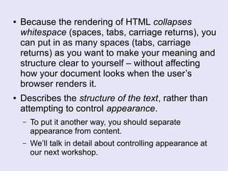 ● Because the rendering of HTML collapses
whitespace (spaces, tabs, carriage returns), you
can put in as many spaces (tabs, carriage
returns) as you want to make your meaning and
structure clear to yourself – without affecting
how your document looks when the user’s
browser renders it.
● Describes the structure of the text, rather than
attempting to control appearance.
– To put it another way, you should separate
appearance from content.
– We’ll talk in detail about controlling appearance at
our next workshop.
 
