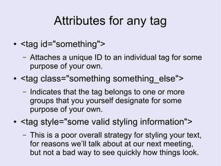 Attributes for any tag
● <tag id="something">
– Attaches a unique ID to an individual tag for some
purpose of your own.
● <tag class="something something_else">
– Indicates that the tag belongs to one or more
groups that you yourself designate for some
purpose of your own.
● <tag style="some valid styling information">
– This is a poor overall strategy for styling your text,
for reasons we’ll talk about at our next meeting,
but not a bad way to see quickly how things look.
 