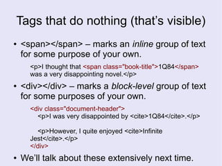 Tags that do nothing (that’s visible)
● <span></span> – marks an inline group of text
for some purpose of your own.
<p>I thought that <span class="book-title">1Q84</span>
was a very disappointing novel.</p>
● <div></div> – marks a block-level group of text
for some purposes of your own.
<div class="document-header">
<p>I was very disappointed by <cite>1Q84</cite>.</p>
<p>However, I quite enjoyed <cite>Infinite
Jest</cite>.</p>
</div>
● We’ll talk about these extensively next time.
 