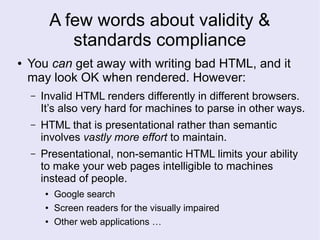 A few words about validity &
standards compliance
● You can get away with writing bad HTML, and it
may look OK when rendered. However:
– Invalid HTML renders differently in different browsers.
It’s also very hard for machines to parse in other ways.
– HTML that is presentational rather than semantic
involves vastly more effort to maintain.
– Presentational, non-semantic HTML limits your ability
to make your web pages intelligible to machines
instead of people.
● Google search
● Screen readers for the visually impaired
● Other web applications …
 