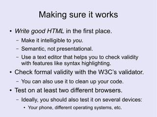 Making sure it works
● Write good HTML in the first place.
– Make it intelligible to you.
– Semantic, not presentational.
– Use a text editor that helps you to check validity
with features like syntax highlighting.
● Check formal validity with the W3C’s validator.
– You can also use it to clean up your code.
● Test on at least two different browsers.
– Ideally, you should also test it on several devices:
● Your phone, different operating systems, etc.
 