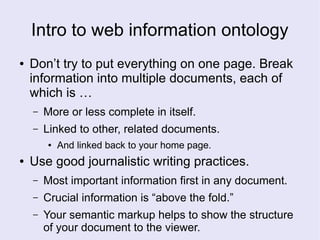 Intro to web information ontology
● Don’t try to put everything on one page. Break
information into multiple documents, each of
which is …
– More or less complete in itself.
– Linked to other, related documents.
● And linked back to your home page.
● Use good journalistic writing practices.
– Most important information first in any document.
– Crucial information is “above the fold.”
– Your semantic markup helps to show the structure
of your document to the viewer.
 