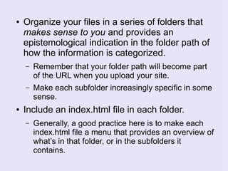 ● Organize your files in a series of folders that
makes sense to you and provides an
epistemological indication in the folder path of
how the information is categorized.
– Remember that your folder path will become part
of the URL when you upload your site.
– Make each subfolder increasingly specific in some
sense.
● Include an index.html file in each folder.
– Generally, a good practice here is to make each
index.html file a menu that provides an overview of
what’s in that folder, or in the subfolders it
contains.
 