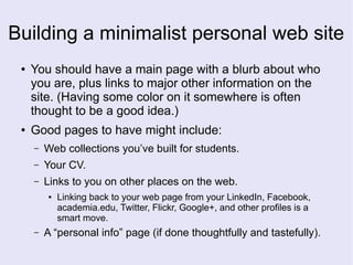 Building a minimalist personal web site
● You should have a main page with a blurb about who
you are, plus links to major other information on the
site. (Having some color on it somewhere is often
thought to be a good idea.)
● Good pages to have might include:
– Web collections you’ve built for students.
– Your CV.
– Links to you on other places on the web.
● Linking back to your web page from your LinkedIn, Facebook,
academia.edu, Twitter, Flickr, Google+, and other profiles is a
smart move.
– A “personal info” page (if done thoughtfully and tastefully).
 