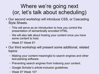 Where we’re going next
(or, let’s talk about scheduling)
● Our second workshop will introduce CSS, or Cascading
Style Sheets.
– This will serve as an introduction to how you control the
presentation of semantically encoded HTML.
– We will also talk about hosting your content once you have
some content to host.
– Week 5? Week 6?
● Our third workshop will present some additional, related
topics:
– Making your content meaningful to search engines and other
text-parsing software.
– Preventing search engines from indexing your content.
– Google Scholar’s article-inclusion guidelines.
– Week 9? Week 10?
 
