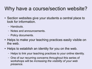 Why have a course/section website?
● Section websites give your students a central place to
look for information.
– Handouts.
– Notes and announcements.
– Policy documents.
● Helps to make your teaching practices easily visible on
the web.
● Helps to establish an identity for you on the web.
– Helps to link your teaching practices to your online identity.
– One of our recurring concerns throughout this series of
workshops will be increasing the visibility of your web
presence.
 