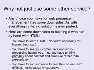 Why not just use some other service?
● Any choice you make for web presence
management has some downsides. As with
everything in life, no solution is ever perfect.
● Here are some downsides to building a web site
by hand with HTML:
– You have to learn HTML. (Not hard, especially for
literary theorists.)
– You have to see your content in a non-word-
processing based way. (i.e., you have to think
primarily about content and structure rather than
presentation.)
– You have to find someone to host the content. (Not
difficult, nor necessarily expensive.)
 