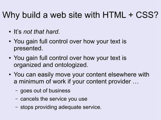 Why build a web site with HTML + CSS?
● It’s not that hard.
● You gain full control over how your text is
presented.
● You gain full control over how your text is
organized and ontologized.
● You can easily move your content elsewhere with
a minimum of work if your content provider …
– goes out of business
– cancels the service you use
– stops providing adequate service.
 