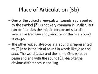 Place of Articulation (5b)
– One of the voiced alveo-palatal sounds, represented
by the symbol [Z], is not very common in English, but
can be found as the middle consonant sound in
words like treasure and pleasure, or the final sound
in rouge.
– The other voiced alveo-palatal sound is represented
as [D] and is the initial sound in words like joke and
gem. The word judge and the name George both
begin and end with the sound [D], despite the
obvious differences in spelling.

 