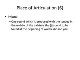 Place of Articulation (6)
• Palatal
– One sound which is produced with the tongue in
the middle of the palate is the [j] sound to be
found at the beginning of words like and you.

 