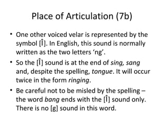Place of Articulation (7b)
• One other voiced velar is represented by the
symbol [Î]. In English, this sound is normally
written as the two letters ‘ng’.
• So the [Î] sound is at the end of sing, sang
and, despite the spelling, tongue. It will occur
twice in the form ringing.
• Be careful not to be misled by the spelling –
the word bang ends with the [Î] sound only.
There is no [g] sound in this word.

 
