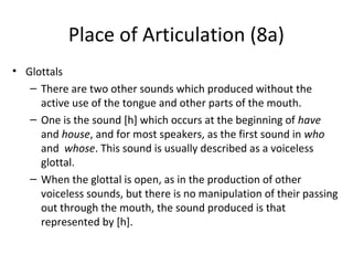 Place of Articulation (8a)
• Glottals
– There are two other sounds which produced without the
active use of the tongue and other parts of the mouth.
– One is the sound [h] which occurs at the beginning of have
and house, and for most speakers, as the first sound in who
and whose. This sound is usually described as a voiceless
glottal.
– When the glottal is open, as in the production of other
voiceless sounds, but there is no manipulation of their passing
out through the mouth, the sound produced is that
represented by [h].

 