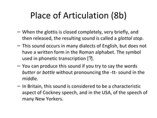 Place of Articulation (8b)
– When the glottis is closed completely, very briefly, and
then released, the resulting sound is called a glottal stop.
– This sound occurs in many dialects of English, but does not
have a written form in the Roman alphabet. The symbol
used in phonetic transcription [?].
– You can produce this sound if you try to say the words
butter or bottle without pronouncing the -tt- sound in the
middle.
– In Britain, this sound is considered to be a characteristic
aspect of Cockney speech, and in the USA, of the speech of
many New Yorkers.

 
