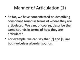 Manner of Articulation (1)
• So far, we have concentrated on describing
consonant sound in terms of where they are
articulated. We can, of course, describe the
same sounds in terms of how they are
articulated.
• For example, we can say that [t] and [s] are
both voiceless alveolar sounds.

 