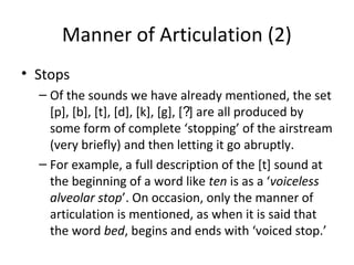 Manner of Articulation (2)
• Stops
– Of the sounds we have already mentioned, the set
[p], [b], [t], [d], [k], [g], [?] are all produced by
some form of complete ‘stopping’ of the airstream
(very briefly) and then letting it go abruptly.
– For example, a full description of the [t] sound at
the beginning of a word like ten is as a ‘voiceless
alveolar stop’. On occasion, only the manner of
articulation is mentioned, as when it is said that
the word bed, begins and ends with ‘voiced stop.’

 