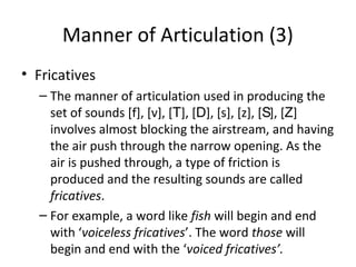 Manner of Articulation (3)
• Fricatives
– The manner of articulation used in producing the
set of sounds [f], [v], [T], [D], [s], [z], [S], [Z]
involves almost blocking the airstream, and having
the air push through the narrow opening. As the
air is pushed through, a type of friction is
produced and the resulting sounds are called
fricatives.
– For example, a word like fish will begin and end
with ‘voiceless fricatives’. The word those will
begin and end with the ‘voiced fricatives’.

 