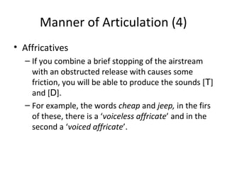 Manner of Articulation (4)
• Affricatives
– If you combine a brief stopping of the airstream
with an obstructed release with causes some
friction, you will be able to produce the sounds [T]
and [D].
– For example, the words cheap and jeep, in the firs
of these, there is a ‘voiceless affricate’ and in the
second a ‘voiced affricate’.

 