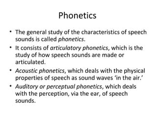 Phonetics
• The general study of the characteristics of speech
sounds is called phonetics.
• It consists of articulatory phonetics, which is the
study of how speech sounds are made or
articulated.
• Acoustic phonetics, which deals with the physical
properties of speech as sound waves ‘in the air.’
• Auditory or perceptual phonetics, which deals
with the perception, via the ear, of speech
sounds.

 