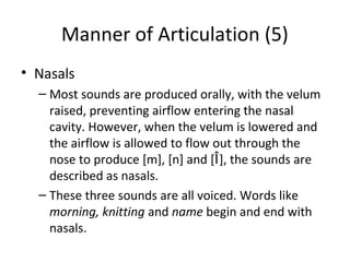 Manner of Articulation (5)
• Nasals
– Most sounds are produced orally, with the velum
raised, preventing airflow entering the nasal
cavity. However, when the velum is lowered and
the airflow is allowed to flow out through the
nose to produce [m], [n] and [Î], the sounds are
described as nasals.
– These three sounds are all voiced. Words like
morning, knitting and name begin and end with
nasals.

 