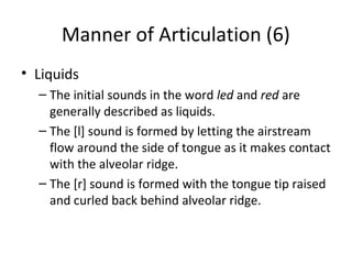 Manner of Articulation (6)
• Liquids
– The initial sounds in the word led and red are
generally described as liquids.
– The [l] sound is formed by letting the airstream
flow around the side of tongue as it makes contact
with the alveolar ridge.
– The [r] sound is formed with the tongue tip raised
and curled back behind alveolar ridge.

 
