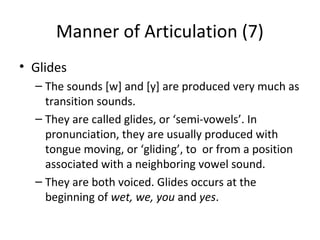 Manner of Articulation (7)
• Glides
– The sounds [w] and [y] are produced very much as
transition sounds.
– They are called glides, or ‘semi-vowels’. In
pronunciation, they are usually produced with
tongue moving, or ‘gliding’, to or from a position
associated with a neighboring vowel sound.
– They are both voiced. Glides occurs at the
beginning of wet, we, you and yes.

 
