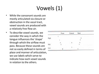 Vowels (1)
•

•

While the consonant sounds are
mostly articulated via closure or
obstruction in the vocal tract,
vowel sounds are produced with
a relatively free flow air.
To describe vowel sounds, we
consider the way in which the
tongue influences the ‘shape’
through which the airflow must
pass. Because these sounds are
not so easily defined in terms of
place and manner of articulation,
we use labels which serve to
indicate how each vowel sounds
in relation to the others.

 