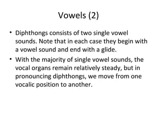 Vowels (2)
• Diphthongs consists of two single vowel
sounds. Note that in each case they begin with
a vowel sound and end with a glide.
• With the majority of single vowel sounds, the
vocal organs remain relatively steady, but in
pronouncing diphthongs, we move from one
vocalic position to another.

 