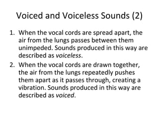 Voiced and Voiceless Sounds (2)
1. When the vocal cords are spread apart, the
air from the lungs passes between them
unimpeded. Sounds produced in this way are
described as voiceless.
2. When the vocal cords are drawn together,
the air from the lungs repeatedly pushes
them apart as it passes through, creating a
vibration. Sounds produced in this way are
described as voiced.

 