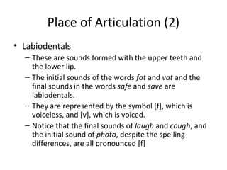 Place of Articulation (2)
• Labiodentals
– These are sounds formed with the upper teeth and
the lower lip.
– The initial sounds of the words fat and vat and the
final sounds in the words safe and save are
labiodentals.
– They are represented by the symbol [f], which is
voiceless, and [v], which is voiced.
– Notice that the final sounds of laugh and cough, and
the initial sound of photo, despite the spelling
differences, are all pronounced [f]

 