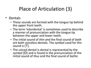 Place of Articulation (3)
• Dentals

– These sounds are formed with the tongue tip behind
the upper front teeth.
– The term ‘interdental’ is sometimes used to describe
a manner of pronunciation with the tongue tip
between the upper and lower teeth.
– The initial sound of thin and the final sound of bath
are both voiceless dentals. The symbol used for this
sound is [T].
– The voiced dental is dental is represented by the
symbol [D] and is found in the pronunciation of the
initial sound of thus and the final sound of bathe.

 