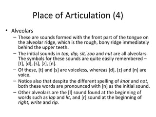 Place of Articulation (4)
• Alveolars

– These are sounds formed with the front part of the tongue on
the alveolar ridge, which is the rough, bony ridge immediately
behind the upper teeth.
– The initial sounds in top, dip, sit, zoo and nut are all alveolars.
The symbols for these sounds are quite easily remembered –
[t], [d], [s], [z], [n].
– Of these, [t] and [s] are voiceless, whereas [d], [z] and [n] are
voice.
– Notice also that despite the different spelling of knot and not,
both these words are pronounced with [n] as the initial sound.
– Other alveolars are the [l] sound found at the beginning of
words such as lap and lit, and [r] sound at the beginning of
right, write and rip.

 
