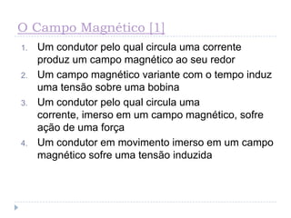 O Campo Magnético [1]
1. Um condutor pelo qual circula uma corrente
produz um campo magnético ao seu redor
2. Um campo magnético variante com o tempo induz
uma tensão sobre uma bobina
3. Um condutor pelo qual circula uma
corrente, imerso em um campo magnético, sofre
ação de uma força
4. Um condutor em movimento imerso em um campo
magnético sofre uma tensão induzida
 