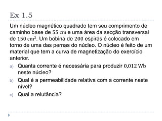 Ex 1.5
Um núcleo magnético quadrado tem seu comprimento de
caminho base de 55 cm e uma área da secção transversal
de 150 cm2. Um bobina de 200 espiras é colocado em
torno de uma das pernas do núcleo. O núcleo é feito de um
material que tem a curva de magnetização do exercício
anterior.
a) Quanta corrente é necessária para produzir 0,012 Wb
neste núcleo?
b) Qual é a permeabilidade relativa com a corrente neste
nível?
c) Qual a relutância?
 