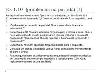 Ex 1.10 (problemas na partida) [1]
A máquina linear mostrada na figura tem uma bateria com tensão de 120
V, uma resistência interna de 0,3 W e uma densidade de fluxo magnético de 0,1
T.
a. Qual a máxima corrente de partida? Qual a velocidade de estado
estacionário?
b. Suponha que 30 N sejam aplicados forçando para a direita a barra. Qual a
nova velocidade de estado estacionário? Quanta potência a barra está
consumindo / fornecendo? Quanta potência a bateria está fornecendo /
consumindo?
c. Suponha 30 N sejam aplicados forçando a barra para a esquerda...
d. Construa um gráfico Velocidade versus Força com a barra movimentando-
se para a direita.
e. Assuma que a barra está descarregada e que repentinamente ela desliza
em uma região onde o campo magnético é reduzido para 0,08. Quão
rapidamente a barra estará deslizado?
 