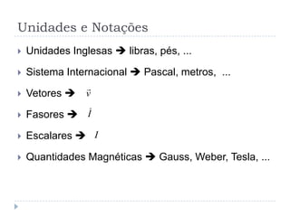 Unidades e Notações
 Unidades Inglesas  libras, pés, ...
 Sistema Internacional  Pascal, metros, ...
 Vetores 
 Fasores 
 Escalares 
 Quantidades Magnéticas  Gauss, Weber, Tesla, ...
v

I
I
 