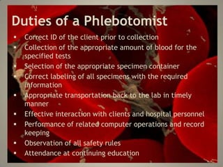 Duties of a Phlebotomist
Correct ID of the client prior to collection
Collection of the appropriate amount of blood for the
specified tests
Selection of the appropriate specimen container
Correct labeling of all specimens with the required
information
Appropriate transportation back to the lab in timely
manner
Effective interaction with clients and hospital personnel
Performance of related computer operations and record
keeping
Observation of all safety rules
Attendance at continuing education
