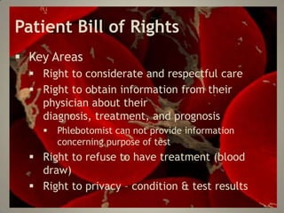 Patient Bill of Rights
Key Areas
Right to considerate and respectful care
Right to obtain information from their
physician about their
diagnosis, treatment, and prognosis
Phlebotomist can not provide information
concerning purpose of test
Right to refuse to have treatment (blood
draw)
Right to privacy – condition & test results