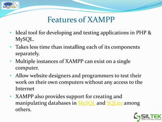 Features of XAMPP
• Ideal tool for developing and testing applications in PHP &
MySQL.
• Takes less time than installing each of its components
separately.
• Multiple instances of XAMPP can exist on a single
computer.
• Allow website designers and programmers to test their
work on their own computers without any access to the
Internet
• XAMPP also provides support for creating and
manipulating databases in MySQL and SQLite among
others.
 