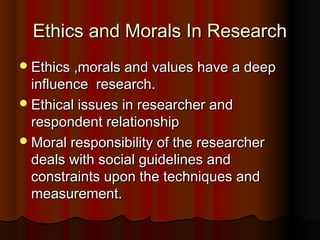 Ethics and Morals In ResearchEthics and Morals In Research
Ethics ,morals and values have a deepEthics ,morals and values have a deep
influence research.influence research.
Ethical issues in researcher andEthical issues in researcher and
respondent relationshiprespondent relationship
Moral responsibility of the researcherMoral responsibility of the researcher
deals with social guidelines anddeals with social guidelines and
constraints upon the techniques andconstraints upon the techniques and
measurement.measurement.
 